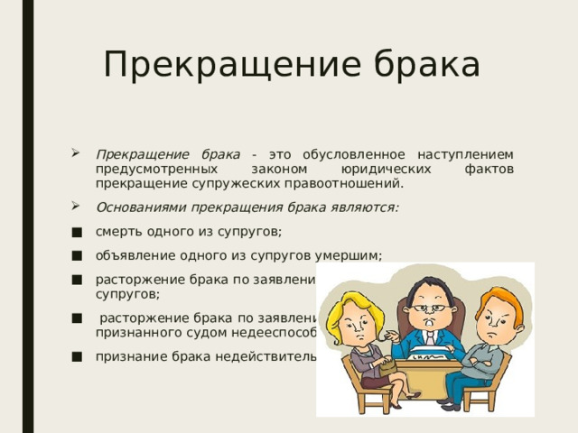 Прекращение брака Прекращение брака - это обусловленное наступлением предусмотренных законом юридических фактов прекращение супружеских правоотношений. Основаниями прекращения брака являются: смерть одного из супругов; объявление одного из супругов умершим; расторжение брака по заявлению одного или обоих супругов;  расторжение брака   по заявлению опекуна супруга, признанного судом недееспособным; признание брака недействительным. 