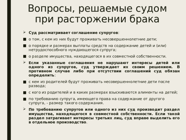 Вопросы, решаемые судом при расторжении брака Суд рассматривает соглашение супругов : о том, с кем из них будут проживать несовершеннолетние дети; о порядке и размерах выплаты средств на содержание детей и (или) нетрудоспособного нуждающегося супруга; о разделе имущества, находящегося в их совместной собственности. Если указанные соглашения не нарушают интересы детей или одного из супругов, суд утверждает их своим решением. В противном случае либо при отсутствии соглашений суд обязан определить : с кем из родителей будут проживать несовершеннолетние дети после развода; с кого из родителей и в каких размерах взыскиваются алименты на детей; по требованию супруга, имеющего права на содержание от другого супруга, - размер такого содержания. По требованию супругов или одного из них суд производит раздел имущества, находящегося в совместной собственности. Если такой раздел затрагивает интересы третьих лиц, суд вправе выделить его в отдельное производство . 