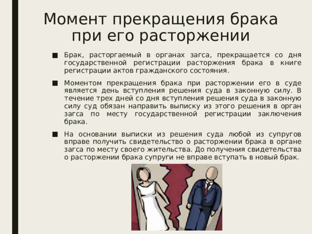 Момент прекращения брака при его расторжении Брак, расторгаемый в органах загса, прекращается со дня государственной регистрации расторжения брака в книге регистрации актов гражданского состояния. Моментом прекращения брака при расторжении его в суде является день вступления решения суда в законную силу. В течение трех дней со дня вступления решения суда в законную силу суд обязан направить выписку из этого решения в орган загса по месту государственной регистрации заключения брака. На основании выписки из решения суда любой из супругов вправе получить свидетельство о расторжении брака в органе загса по месту своего жительства. До получения свидетельства о расторжении брака супруги не вправе вступать в новый брак. 