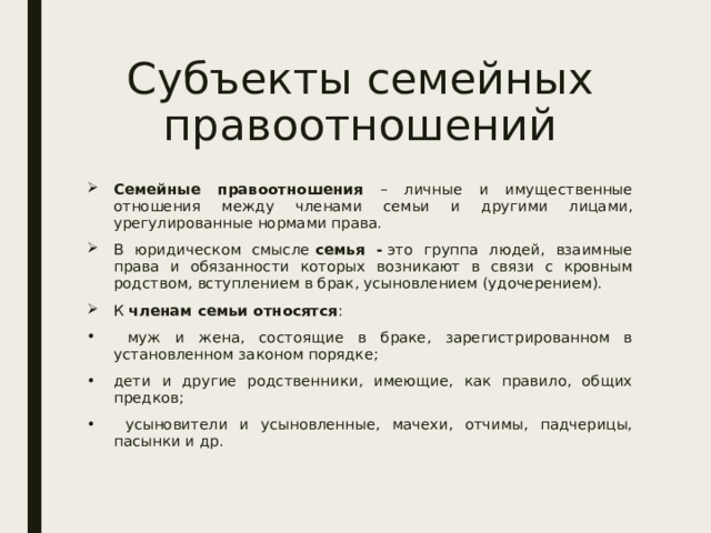 Субъекты семейных правоотношений Семейные правоотношения – личные и имущественные отношения между членами семьи и другими лицами, урегулированные нормами права. В юридическом смысле  семья -  это группа людей, взаимные права и обязанности которых возникают в связи с кровным родством, вступлением в брак, усыновлением (удочерением). К членам семьи относятся :  муж и жена, состоящие в браке, зарегистрированном в установленном законом порядке; дети и другие родственники, имеющие, как правило, общих предков;  усыновители и усыновленные, мачехи, отчимы, падчерицы, пасынки и др.  