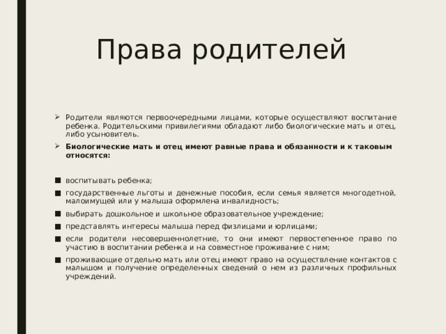 Права родителей Родители являются первоочередными лицами, которые осуществляют воспитание ребенка. Родительскими привилегиями обладают либо биологические мать и отец, либо усыновитель. Биологические мать и отец имеют равные права и обязанности и к таковым относятся: воспитывать ребенка; государственные льготы и денежные пособия, если семья является многодетной, малоимущей или у малыша оформлена инвалидность; выбирать дошкольное и школьное образовательное учреждение; представлять интересы малыша перед физлицами и юрлицами; если родители несовершеннолетние, то они имеют первостепенное право по участию в воспитании ребенка и на совместное проживание с ним; проживающие отдельно мать или отец имеют право на осуществление контактов с малышом и получение определенных сведений о нем из различных профильных учреждений. 