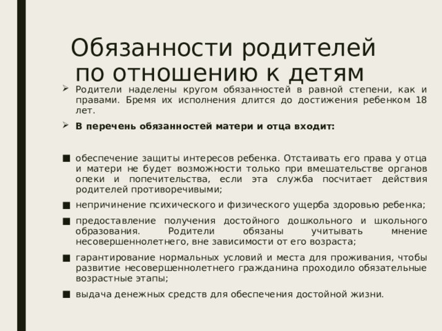 Обязанности родителей по отношению к детям Родители наделены кругом обязанностей в равной степени, как и правами. Бремя их исполнения длится до достижения ребенком 18 лет. В перечень обязанностей матери и отца входит: обеспечение защиты интересов ребенка. Отстаивать его права у отца и матери не будет возможности только при вмешательстве органов опеки и попечительства, если эта служба посчитает действия родителей противоречивыми; непричинение психического и физического ущерба здоровью ребенка; предоставление получения достойного дошкольного и школьного образования. Родители обязаны учитывать мнение несовершеннолетнего, вне зависимости от его возраста; гарантирование нормальных условий и места для проживания, чтобы развитие несовершеннолетнего гражданина проходило обязательные возрастные этапы; выдача денежных средств для обеспечения достойной жизни. 