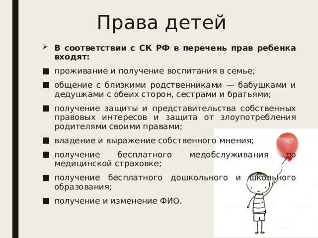 Права детей В соответствии с СК РФ в перечень прав ребенка входят: проживание и получение воспитания в семье; общение с близкими родственниками — бабушками и дедушками с обеих сторон, сестрами и братьями; получение защиты и представительства собственных правовых интересов и защита от злоупотребления родителями своими правами; владение и выражение собственного мнения; получение бесплатного медобслуживания по медицинской страховке; получение бесплатного дошкольного и школьного образования; получение и изменение ФИО. 