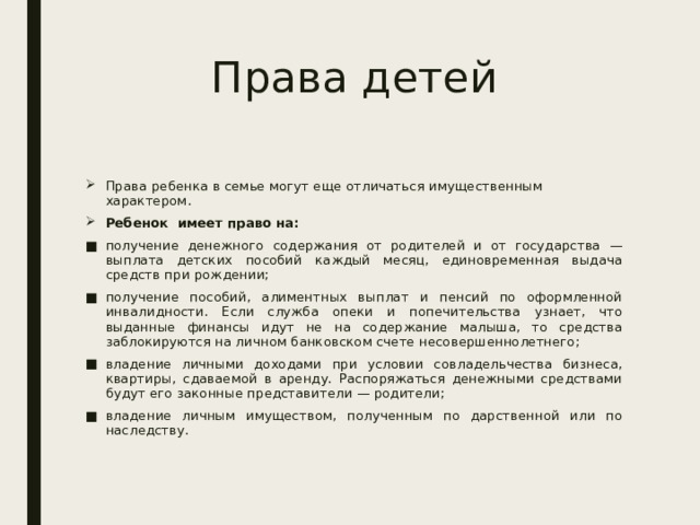 Права детей Права ребенка в семье могут еще отличаться имущественным характером.   Ребенок имеет право на: получение денежного содержания от родителей и от государства — выплата детских пособий каждый месяц, единовременная выдача средств при рождении; получение пособий, алиментных выплат и пенсий по оформленной инвалидности. Если служба опеки и попечительства узнает, что выданные финансы идут не на содержание малыша, то средства заблокируются на личном банковском счете несовершеннолетнего; владение личными доходами при условии совладельчества бизнеса, квартиры, сдаваемой в аренду. Распоряжаться денежными средствами будут его законные представители — родители; владение личным имуществом, полученным по дарственной или по наследству. 