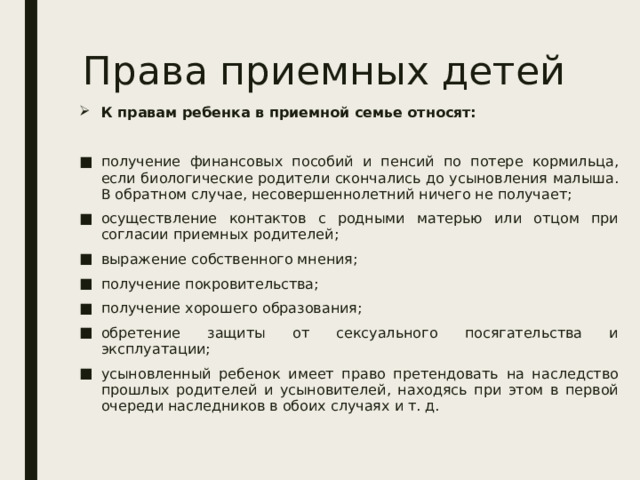 Права приемных детей К правам ребенка в приемной семье относят: получение финансовых пособий и пенсий по потере кормильца, если биологические родители скончались до усыновления малыша. В обратном случае, несовершеннолетний ничего не получает; осуществление контактов с родными матерью или отцом при согласии приемных родителей; выражение собственного мнения; получение покровительства; получение хорошего образования; обретение защиты от сексуального посягательства и эксплуатации; усыновленный ребенок имеет право претендовать на наследство прошлых родителей и усыновителей, находясь при этом в первой очереди наследников в обоих случаях и т. д. 