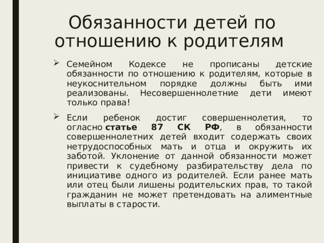 Обязанности детей по отношению к родителям Семейном Кодексе не прописаны детские обязанности по отношению к родителям, которые в неукоснительном порядке должны быть ими реализованы. Несовершеннолетние дети имеют только права! Если ребенок достиг совершеннолетия, то огласно  статье 87 СК РФ , в обязанности совершеннолетних детей входит содержать своих нетрудоспособных мать и отца и окружить их заботой. Уклонение от данной обязанности может привести к судебному разбирательству дела по инициативе одного из родителей. Если ранее мать или отец были лишены родительских прав, то такой гражданин не может претендовать на алиментные выплаты в старости. 