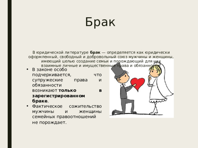 Брак В юридической литературе  брак  — определяется как юридически оформленный, свободный и добровольный союз мужчины и женщины, имеющий целью создание семьи и порождающий для них взаимные личные и имущественные права и обязанности. В законе особо подчеркивается, что супружеские права и обязанности возникают  только в зарегистрированном браке . Фактическое сожительство мужчины и женщины семейных правоотношений не порождает.    