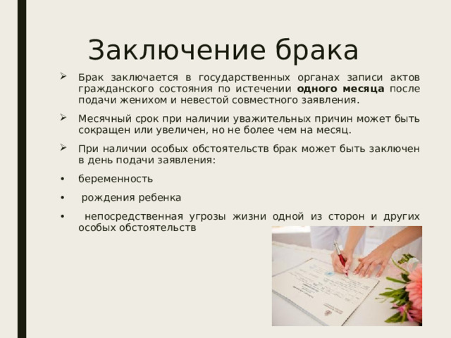 Заключение брака Брак заключается в государственных органах записи актов гражданского состояния по истечении одного месяца после подачи женихом и невестой совместного заявления. Месячный срок при наличии уважительных причин может быть сокращен или увеличен, но не более чем на месяц. При наличии особых обстоятельств брак может быть заключен в день подачи заявления: беременность  рождения ребенка  непосредственная угрозы жизни одной из сторон и других особых обстоятельств 