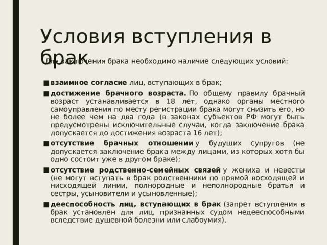 Условия вступления в брак Для заключения брака необходимо наличие следующих условий: взаимное согласие  лиц, вступающих в брак; достижение брачного возраста.  По общему правилу брачный возраст устанавливается в 18 лет, однако органы местного самоуправления по месту регистрации брака могут снизить его, но не более чем на два года (в законах субъектов РФ могут быть предусмотрены исключительные случаи, когда заключение брака допускается до достижения возраста 16 лет); отсутствие брачных отношении  у будущих супругов (не допускается заключение брака между лицами, из которых хотя бы одно состоит уже в другом браке); отсутствие родственно-семейных связей  у жениха и невесты (не могут вступать в брак родственники по прямой восходящей и нисходящей линии, полнородные и неполнородные братья и сестры, усыновители и усыновленные); дееспособность лиц, вступающих в брак  (запрет вступления в брак установлен для лиц, признанных судом недееспособными вследствие душевной болезни или слабоумия). 