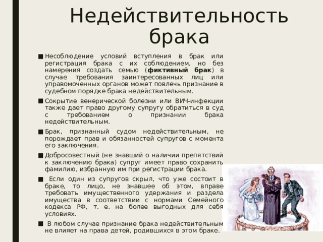 Недействительность брака Несоблюдение условий вступления в брак или регистрация брака с их соблюдением, но без намерения создать семью ( фиктивный брак ) в случае требования заинтересованных лиц или управомоченных органов может повлечь признание в судебном порядке брака недействительным. Сокрытие венерической болезни или ВИЧ-инфекции также дает право другому супругу обратиться в суд с требованием о признании брака недействительным. Брак, признанный судом недействительным, не порождает прав и обязанностей супругов с момента его заключения. Добросовестный (не знавший о наличии препятствий к заключению брака) супруг имеет право сохранить фамилию, избранную им при регистрации брака.  Если один из супругов скрыл, что уже состоит в браке, то лицо, не знавшее об этом, вправе требовать имущественного удержания и раздела имущества в соответствии с нормами Семейного кодекса РФ, т. е. на более выгодных для себя условиях.  В любом случае признание брака недействительным не влияет на права детей, родившихся в этом браке. 