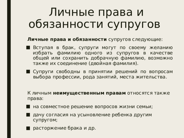 Личные права и обязанности супругов Личные права и обязанности  супругов следующие: Вступая в брак, супруги могут по своему желанию избрать фамилию одного из супругов в качестве общей или сохранить добрачную фамилию, возможно также их соединение (двойная фамилия). Супруги свободны в принятии решений по вопросам выбора профессии, рода занятий, места жительства. К личным  неимущественным правам  относятся также права: на совместное решение вопросов жизни семьи; дачу согласия на усыновление ребенка другим супругом; расторжение брака и др. 
