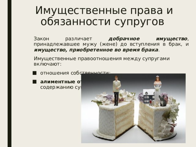 Имущественные права и обязанности супругов Закон различает добрачное имущество , принадлежавшее мужу (жене) до вступления в брак, и имущество, приобретенное во время брака . Имущественные правоотношения между супругами включают: отношения собственности; алиментные отношения  (отношения по взаимному содержанию супругов). 