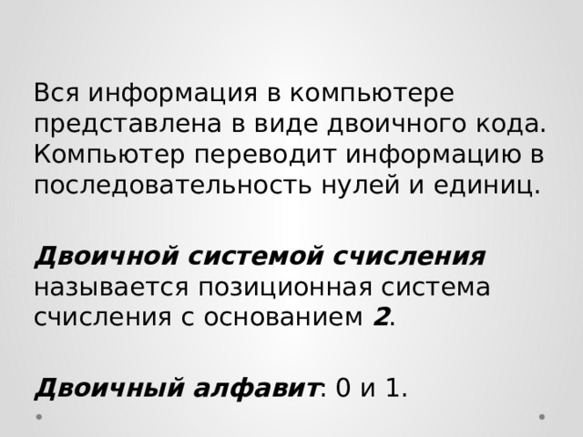  Вся информация в компьютере представлена в виде двоичного кода. Компьютер переводит информацию в последовательность нулей и единиц.  Двоичной системой счисления называется позиционная система счисления с основанием 2 .  Двоичный алфавит : 0 и 1. 