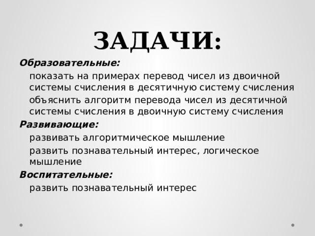 ЗАДАЧИ: Образовательные:   показать на примерах перевод чисел из двоичной системы счисления в десятичную систему счисления  объяснить алгоритм перевода чисел из десятичной системы счисления в двоичную систему счисления Развивающие:   развивать алгоритмическое мышление  развить познавательный интерес, логическое мышление Воспитательные:   развить познавательный интерес 