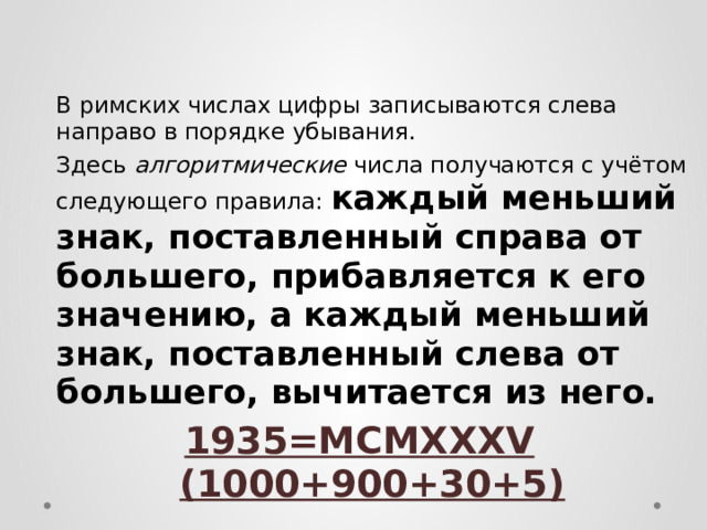  В римских числах цифры записываются слева направо в порядке убывания.  Здесь алгоритмические числа получаются с учётом следующего правила: каждый меньший знак, поставленный справа от большего, прибавляется к его значению, а каждый меньший знак, поставленный слева от большего, вычитается из него. 1935=MCMXXXV (1000+900+30+5) 