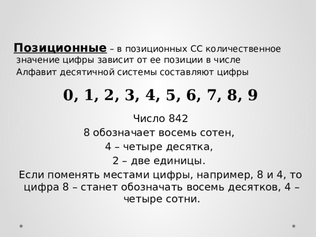  Позиционные – в позиционных СС количественное значение цифры зависит от ее позиции в числе  Алфавит десятичной системы составляют цифры 0, 1, 2, 3, 4, 5, 6, 7, 8, 9 Число 842 8 обозначает восемь сотен, 4 – четыре десятка, 2 – две единицы. Если поменять местами цифры, например, 8 и 4, то цифра 8 – станет обозначать восемь десятков, 4 – четыре сотни.  