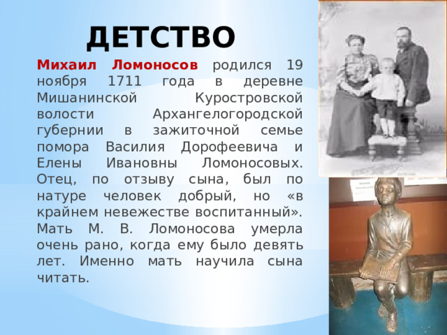 ДЕТСТВО Михаил Ломоносов родился 19 ноября 1711 года в деревне Мишанинской Куростровской волости Архангелогородской губернии в зажиточной семье помора Василия Дорофеевича и Елены Ивановны Ломоносовых. Отец, по отзыву сына, был по натуре человек добрый, но «в крайнем невежестве воспитанный». Мать М. В. Ломоносова умерла очень рано, когда ему было девять лет. Именно мать научила сына читать. 