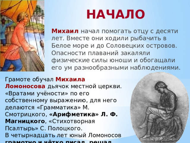 НАЧАЛО Михаил  начал помогать отцу с десяти лет. Вместе они ходили рыбачить в Белое море и до Соловецких островов. Опасности плаваний закаляли физические силы юноши и обогащали его ум разнообразными наблюдениями. Грамоте обучал Михаила Ломоносова дьячок местной церкви. «Вратами учёности» по его собственному выражению, для него делаются «Грамматика» М. Смотрицкого, «Арифметика» Л. Ф. Магницкого , «Стихотворная Псалтырь» С. Полоцкого. В четырнадцать лет юный Ломоносов грамотно и чётко писал, решал задачи .  