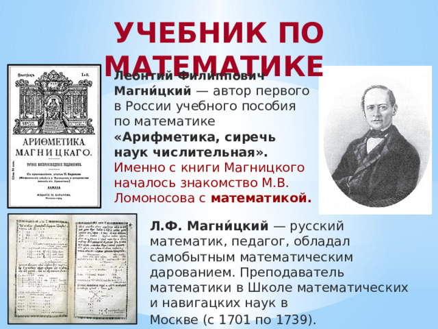  УЧЕБНИК ПО МАТЕМАТИКЕ Лео́нтий Фили́ппович Магни́цкий — автор первого в России учебного пособия по математике «Арифметика, сиречь наук числительная». Именно с книги Магницкого началось знакомство М.В. Ломоносова с математикой. Л.Ф. Магни́цкий — русский математик, педагог, обладал самобытным математическим дарованием. Преподаватель математики в Школе математических и навигацких наук в Москве (с 1701 по 1739). 