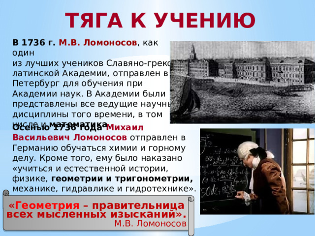 ТЯГА К УЧЕНИЮ В 1736 г.  М.В. Ломоносов , как один из лучших учеников Славяно-греко-латинской Академии, отправлен в Петербург для обучения при Академии наук. В Академии были представлены все ведущие научные дисциплины того времени, в том числе и математика . Осенью 1736 года Михаил Васильевич Ломоносов  отправлен в Германию обучаться химии и горному делу. Кроме того, ему было наказано «учиться и естественной истории, физике, геометрии и тригонометрии, механике, гидравлике и гидротехнике». « Геометрия – правительница всех мысленных изысканий». М.В. Ломоносов 