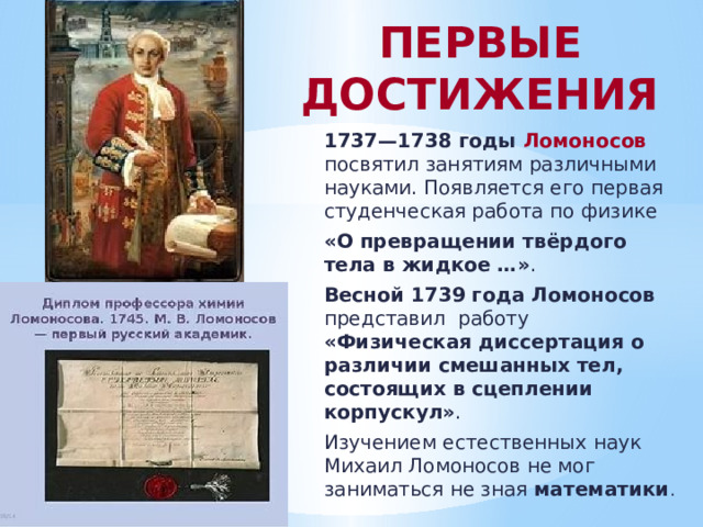 ПЕРВЫЕ ДОСТИЖЕНИЯ 1737—1738 годы Ломоносов  посвятил занятиям различными науками. Появляется его первая студенческая работа по физике «О превращении твёрдого тела в жидкое …» . Весной 1739 года Ломоносов представил работу «Физическая диссертация о различии смешанных тел, состоящих в сцеплении корпускул» . Изучением естественных наук Михаил Ломоносов не мог заниматься не зная математики . 