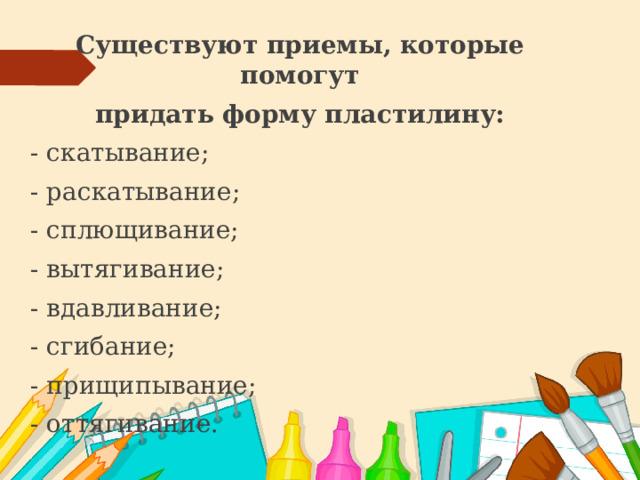 Существуют приемы, которые помогут придать форму пластилину: - скатывание; - раскатывание; - сплющивание; - вытягивание; - вдавливание; - сгибание; - прищипывание; - оттягивание. 