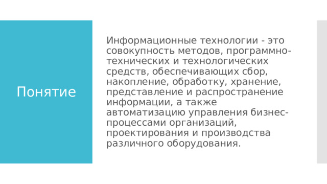 Информационные технологии - это совокупность методов, программно-технических и технологических средств, обеспечивающих сбор, накопление, обработку, хранение, представление и распространение информации, а также автоматизацию управления бизнес-процессами организаций, проектирования и производства различного оборудования. Понятие 