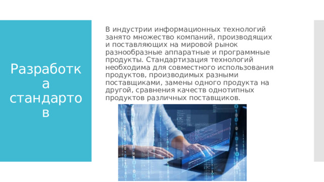 В индустрии информационных технологий занято множество компаний, производящих и поставляющих на мировой рынок разнообразные аппаратные и программные продукты. Стандартизация технологий необходима для совместного использования продуктов, производимых разными поставщиками, замены одного продукта на другой, сравнения качеств однотипных продуктов различных поставщиков. Разработка стандартов 