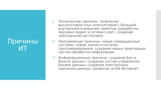 Технические причины: появление высокоскоростных компьютеров с большой внутренней и внешней памятью, разработка звуковых видео и сетевых карт, создание электронной оргтехники Программные причины: новые операционные системы, новые языки и системы программирования, создания новых прикладных систем обработки информации Информационные причины: создание баз и банков данных, создание систем управления базами данных, создание электронных хранилищ данных, развитие сетей Интернет Причины ИТ 