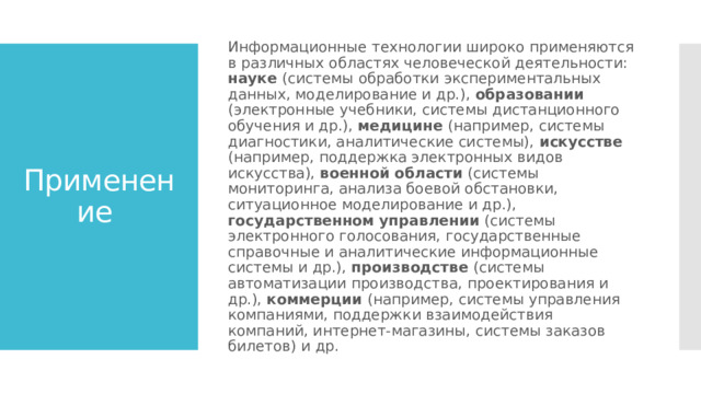 Информационные технологии широко применяются в различных областях человеческой деятельности: науке (системы обработки экспериментальных данных, моделирование и др.), образовании (электронные учебники, системы дистанционного обучения и др.), медицине (например, системы диагностики, аналитические системы), искусстве (например, поддержка электронных видов искусства), военной  области (системы мониторинга, анализа боевой обстановки, ситуационное моделирование и др.), государственном  управлении (системы электронного голосования, государственные справочные и аналитические информационные системы и др.), производстве (системы автоматизации производства, проектирования и др.), коммерции (например, системы управления компаниями, поддержки взаимодействия компаний, интернет-магазины, системы заказов билетов) и др. Применение 