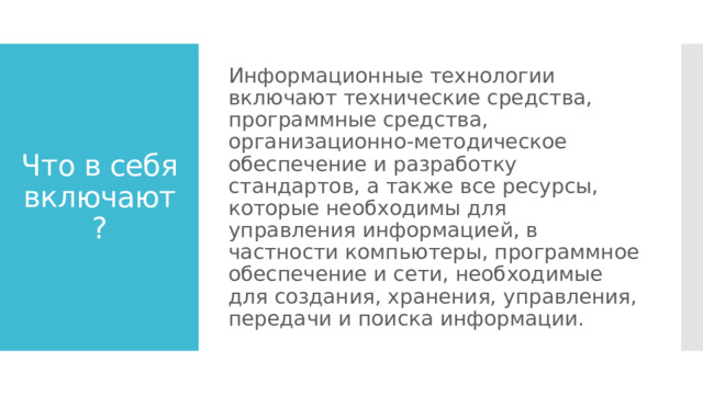 Информационные технологии включают технические средства, программные средства, организационно-методическое обеспечение и разработку стандартов, а также все ресурсы, которые необходимы для управления информацией, в частности компьютеры, программное обеспечение и сети, необходимые для создания, хранения, управления, передачи и поиска информации. Что в себя включают? 