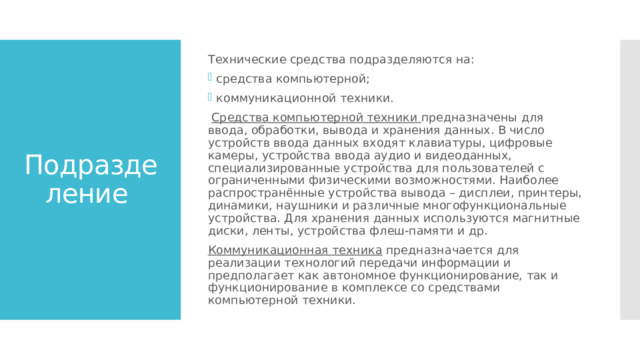Технические средства подразделяются на: средства компьютерной; коммуникационной техники.  Средства компьютерной техники предназначены для ввода, обработки, вывода и хранения данных. В число устройств ввода данных входят клавиатуры, цифровые камеры, устройства ввода аудио и видеоданных, специализированные устройства для пользователей с ограниченными физическими возможностями. Наиболее распространённые устройства вывода – дисплеи, принтеры, динамики, наушники и различные многофункциональные устройства. Для хранения данных используются магнитные диски, ленты, устройства флеш-памяти и др. Коммуникационная техника предназначается для реализации технологий передачи информации и предполагает как автономное функционирование, так и функционирование в комплексе со средствами компьютерной техники. Подразделение 
