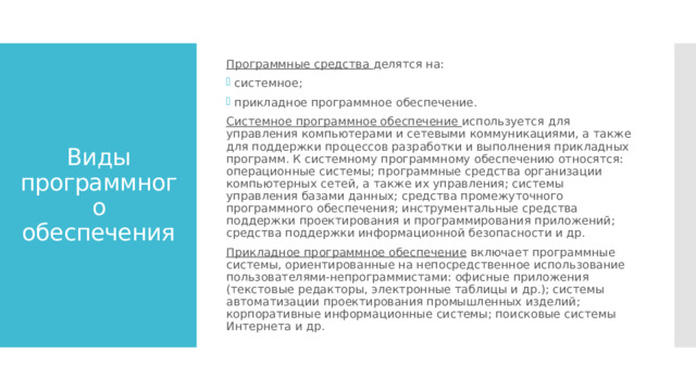 Программные средства делятся на: системное; прикладное программное обеспечение. Системное программное обеспечение используется для управления компьютерами и сетевыми коммуникациями, а также для поддержки процессов разработки и выполнения прикладных программ. К системному программному обеспечению относятся: операционные системы; программные средства организации компьютерных сетей, а также их управления; системы управления базами данных; средства промежуточного программного обеспечения; инструментальные средства поддержки проектирования и программирования приложений; средства поддержки информационной безопасности и др. Прикладное программное обеспечение включает программные системы, ориентированные на непосредственное использование пользователями-непрограммистами: офисные приложения (текстовые редакторы, электронные таблицы и др.); системы автоматизации проектирования промышленных изделий; корпоративные информационные системы; поисковые системы Интернета и др. Виды программного обеспечения 