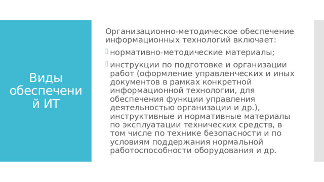 Организационно-методическое обеспечение информационных технологий включает: нормативно-методические материалы; инструкции по подготовке и организации работ (оформление управленческих и иных документов в рамках конкретной информационной технологии, для обеспечения функции управления деятельностью организации и др.), инструктивные и нормативные материалы по эксплуатации технических средств, в том числе по технике безопасности и по условиям поддержания нормальной работоспособности оборудования и др. Виды обеспечений ИТ 