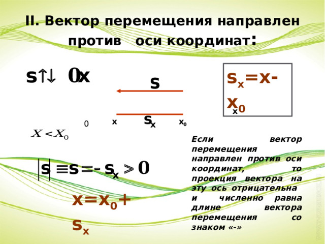 II. Вектор перемещения направлен против оси координат : s x =x-x 0 x x x 0 0 Если вектор перемещения направлен против оси координат, то проекция вектора на эту ось отрицательна и численно равна длине вектора перемещения со знаком «-» x=x 0 +s x 