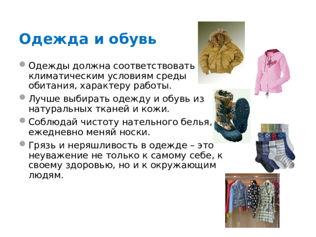 Одежда и обувь Одежды должна соответствовать климатическим условиям среды обитания, характеру работы. Лучше выбирать одежду и обувь из натуральных тканей и кожи. Соблюдай чистоту нательного белья, ежедневно меняй носки. Грязь и неряшливость в одежде – это неуважение не только к самому себе, к своему здоровью, но и к окружающим людям.   