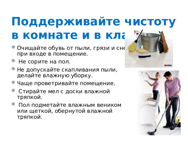 Поддерживайте чистоту в комнате и в классе ! Очищайте обувь от пыли, грязи и снега при входе в помещение.  Не сорите на пол. Не допускайте скапливания пыли, делайте влажную уборку. Чаще проветривайте помещение.  Стирайте мел с доски влажной тряпкой.  Пол подметайте влажным веником или щеткой, обернутой влажной тряпкой. 