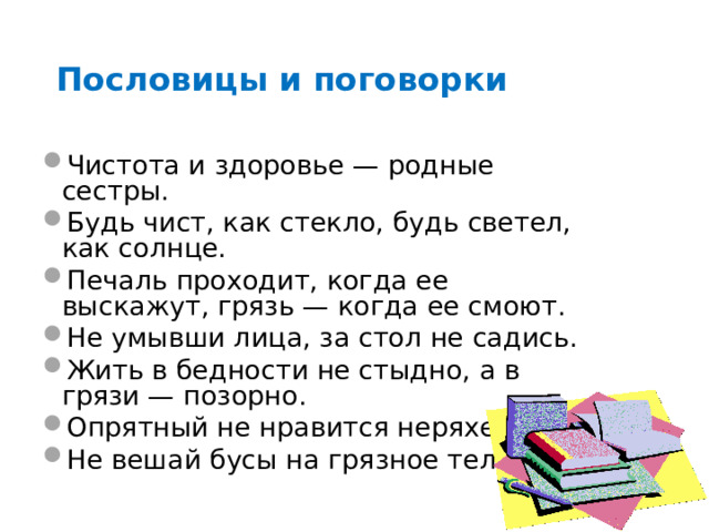 Пословицы и поговорки Чистота и здоровье — родные сестры. Будь чист, как стекло, будь светел, как солнце. Печаль проходит, когда ее выскажут, грязь — когда ее смоют. Не умывши лица, за стол не садись. Жить в бедности не стыдно, а в грязи — позорно. Опрятный не нравится неряхе. Не вешай бусы на грязное тело.   