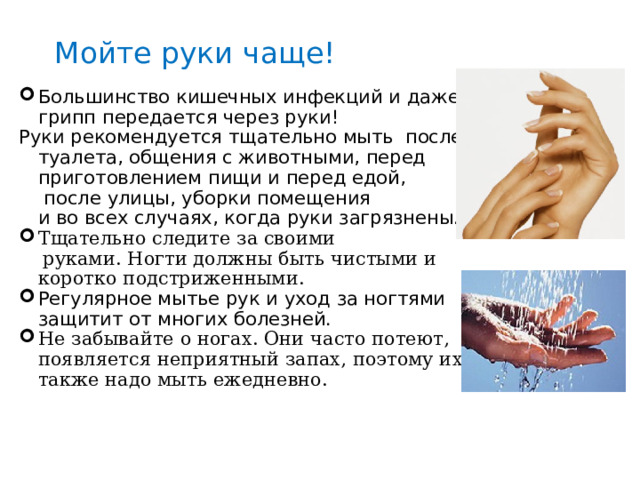 Мойте руки чаще! Большинство кишечных инфекций и даже грипп передается через руки! Руки рекомендуется тщательно мыть после туалета, общения с животными, перед приготовлением пищи и перед едой,  после улицы, уборки помещения и во всех случаях, когда руки загрязнены.  Тщательно следите за своими  руками. Ногти должны быть чистыми и коротко подстриженными. Регулярное мытье рук и уход за ногтями защитит от многих болезней. Не забывайте о ногах. Они часто потеют, появляется неприятный запах, поэтому их также надо мыть ежедневно. 