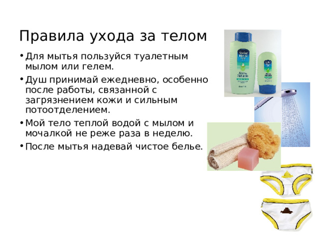 Правила ухода за телом Для мытья пользуйся туалетным мылом или гелем. Душ принимай ежедневно, особенно после работы, связанной с загрязнением кожи и сильным потоотделением. Мой тело теплой водой с мылом и мочалкой не реже раза в неделю. После мытья надевай чистое белье. 