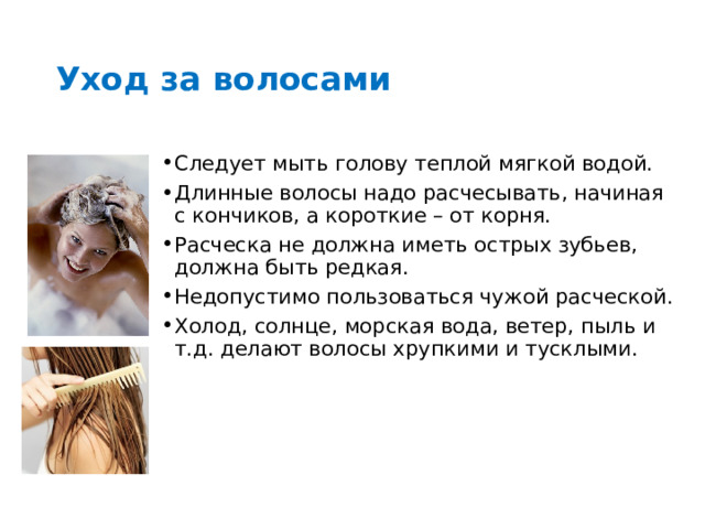 Уход за волосами Следует мыть голову теплой мягкой водой. Длинные волосы надо расчесывать, начиная с кончиков, а короткие – от корня. Расческа не должна иметь острых зубьев, должна быть редкая. Недопустимо пользоваться чужой расческой. Холод, солнце, морская вода, ветер, пыль и т.д. делают волосы хрупкими и тусклыми. 