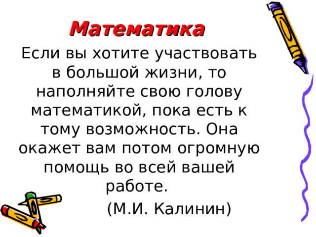 Математика Если вы хотите участвовать в большой жизни, то наполняйте свою голову математикой, пока есть к тому возможность. Она окажет вам потом огромную помощь во всей вашей работе.  (М.И. Калинин) 