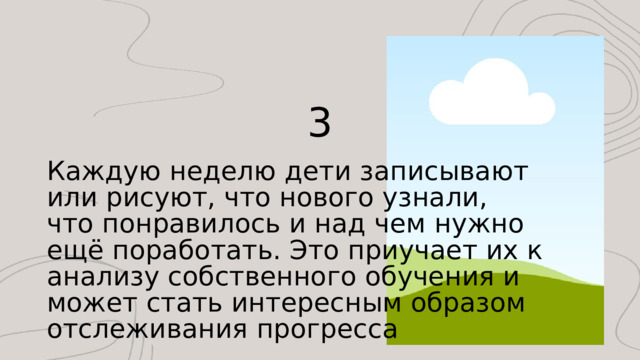 3 Каждую неделю дети записывают или рисуют, что нового узнали, что понравилось и над чем нужно ещё поработать. Это приучает их к анализу собственного обучения и может стать интересным образом отслеживания прогресса 