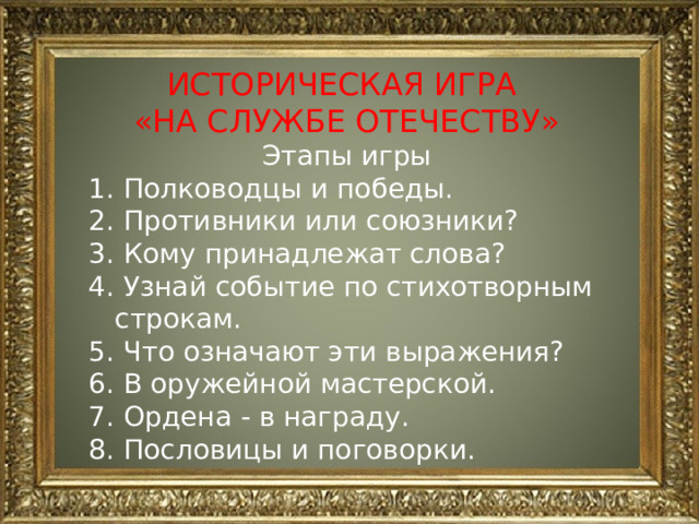 ИСТОРИЧЕСКАЯ ИГРА «НА СЛУЖБЕ ОТЕЧЕСТВУ» Этапы игры  Полководцы и победы.  Противники или союзники?  Кому принадлежат слова?  Узнай событие по стихотворным строкам.  Что означают эти выражения?  В оружейной мастерской.  Ордена - в награду.  Пословицы и поговорки.  