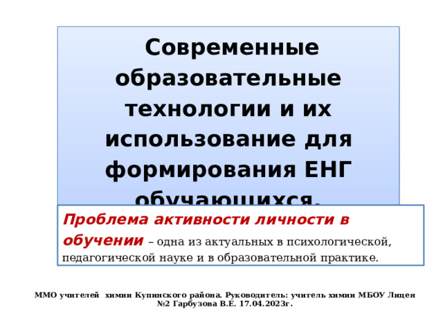  Современные образовательные технологии и их использование для формирования ЕНГ обучающихся. Проблема активности личности в обучении – одна из актуальных в психологической, педагогической науке и в образовательной практике. ММО учителей химии Купинского района. Руководитель учитель химии МБОУ Лицея №2 Гарбузова В.Е. 17.04.2023г. ММО учителей химии Купинского района. Руководитель: учитель химии МБОУ Лицея №2 Гарбузова В.Е. 17.04.2023г .  