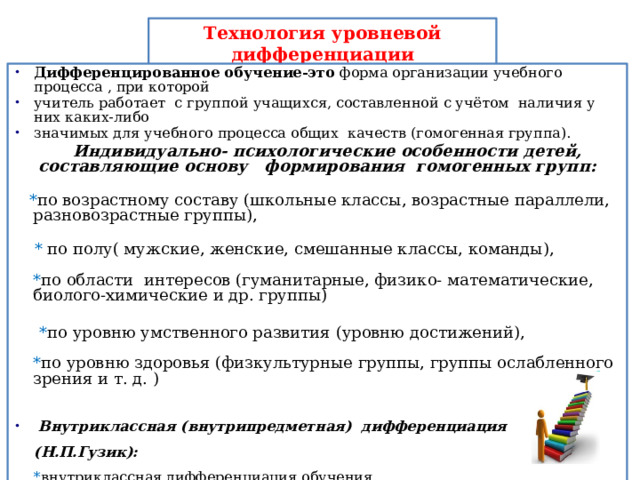Технология уровневой дифференциации Дифференцированное обучение-это форма организации учебного процесса , при которой учитель работает с группой учащихся, составленной с учётом наличия у них каких-либо значимых для учебного процесса общих качеств (гомогенная группа).  Индивидуально- психологические особенности детей, составляющие основу формирования гомогенных групп:    * по возрастному составу (школьные классы, возрастные параллели, разновозрастные группы),    * по полу( мужские, женские, смешанные классы, команды),   * по области интересов (гуманитарные, физико- математические, биолого-химические и др. группы)  * по уровню умственного развития (уровню достижений),   * по уровню здоровья (физкультурные группы, группы ослабленного зрения и т. д. )  Внутриклассная (внутрипредметная) дифференциация (Н.П.Гузик):  * внутриклассная дифференциация обучения ,  * развивающий цикл уроков по теме. 
