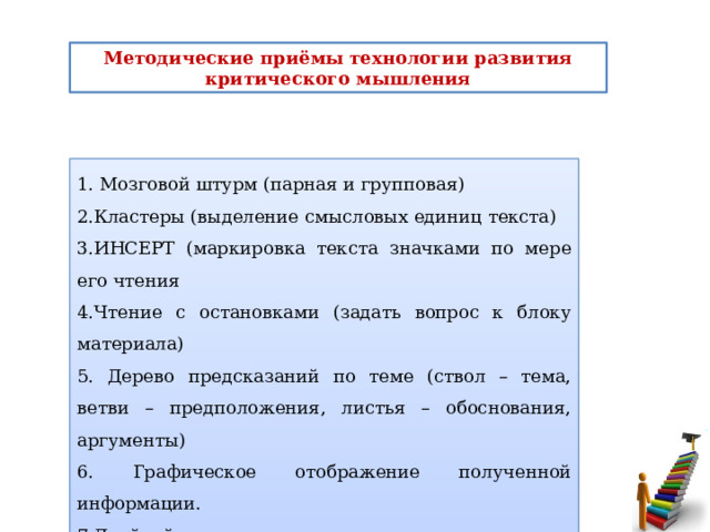 Методические приёмы технологии развития критического мышления 1. Мозговой штурм (парная и групповая) 2.Кластеры (выделение смысловых единиц текста) 3.ИНСЕРТ (маркировка текста значками по мере его чтения 4.Чтение с остановками (задать вопрос к блоку материала) 5. Дерево предсказаний по теме (ствол – тема, ветви – предположения, листья – обоснования, аргументы) 6. Графическое отображение полученной информации. 7.Двойной дневник, за и против и т.д.   1. Мозговой штурм (парная и групповая) 2.Кластеры (выделение смысловых единиц текста) 3.ИНСЕРТ (маркировка текста значками по мере его чтения 4.Чтение с остановками (задать вопрос к блоку материала) 5. Дерево предсказаний по теме (ствол – тема, ветви – предположения, листья – обоснования, аргументы) 6. Графическое отображение полученной информации. 7.Двойной дневник, за и против и т.д.  