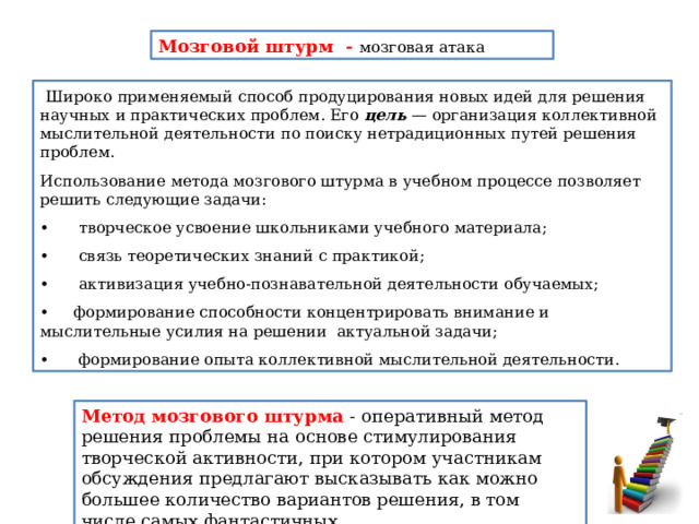 Мозговой штурм - мозговая атака   Широко применяемый способ продуцирования новых идей для решения научных и практических проблем. Его цель — организация коллек­тивной мыслительной деятельности по поиску нетрадиционных пу­тей решения проблем. Использование метода мозгового штурма в учебном процессе позволяет решить следующие задачи: •      творческое усвоение школьниками учебного материала; •       связь теоретических знаний с практикой; •       активизация учебно-познавательной деятельности обучаемых; • формирование способности концентрировать внимание и мыслительные усилия на решении актуальной задачи; •   формирование опыта коллективной мыслительной деятельности. Метод мозгового штурма - оперативный метод решения проблемы на основе стимулирования творческой активности, при котором участникам обсуждения предлагают высказывать как можно большее количество вариантов решения, в том числе самых фантастичных. 