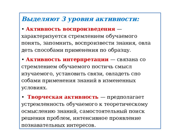 Выделяют 3 уровня активности: • Активность воспроизведения — характеризуется стремлени­ем обучаемого понять, запомнить, воспроизвести знания, овла­деть способами применения по образцу. • Активность интерпретации — связана со стремлением обуча­емого постичь смысл изучаемого, установить связи, овладеть спо­собами применения знаний в измененных условиях. •  Творческая активность — предполагает устремленность обу­чаемого к теоретическому осмыслению знаний, самостоятельный поиск решения проблем, интенсивное проявление познаватель­ных интересов. 