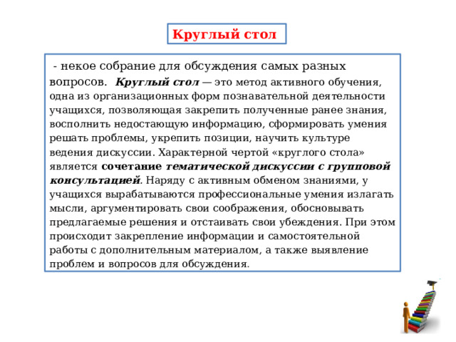 Круглый стол  - некое собрание для обсуждения самых разных вопросов. Круглый стол —  это метод активного обучения, одна из орга­низационных форм познавательной деятельности учащихся, по­зволяющая закрепить полученные ранее знания, восполнить недо­стающую информацию, сформировать умения решать проблемы, укрепить позиции, научить культуре ведения дискуссии. Харак­терной чертой «круглого стола» является сочетание  тематической дискуссии с групповой консультацией .  Наряду с активным обменом знаниями, у учащихся вырабатываются профессиональные умения излагать мысли, аргументировать свои соображения, обосновывать предлагаемые решения и отстаивать свои убеждения. При этом происходит закрепление информации и самостоятельной работы с дополнитель­ным материалом, а также выявление проблем и вопросов для об­суждения . 